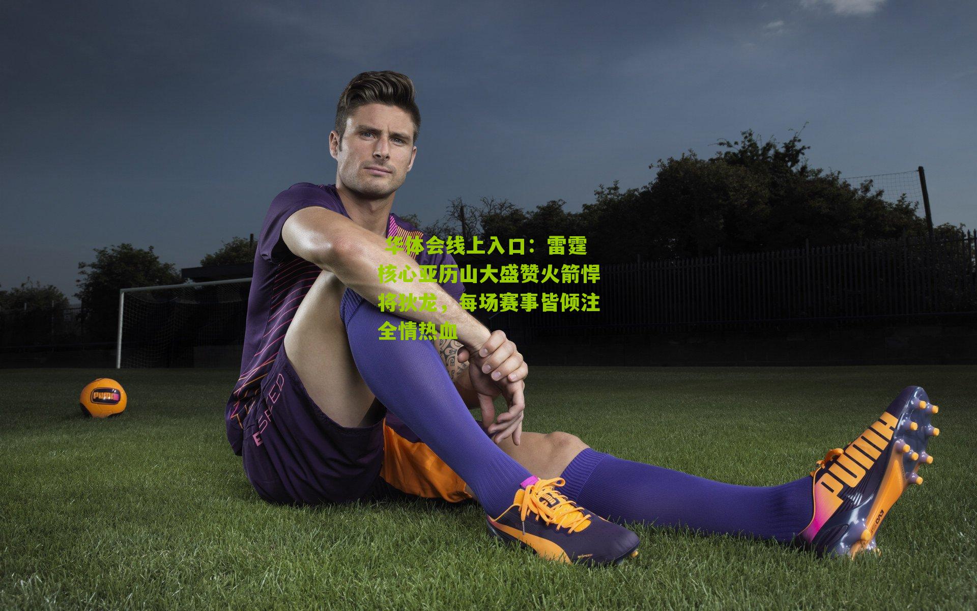  华体会线上入口：雷霆核心亚历山大盛赞火箭悍将狄龙，每场赛事皆倾注全情热血